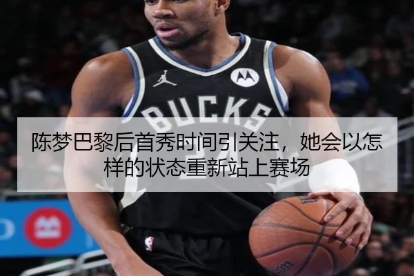 陈梦巴黎后首秀时间引关注，她会以怎样的状态重新站上赛场（kaiyun）